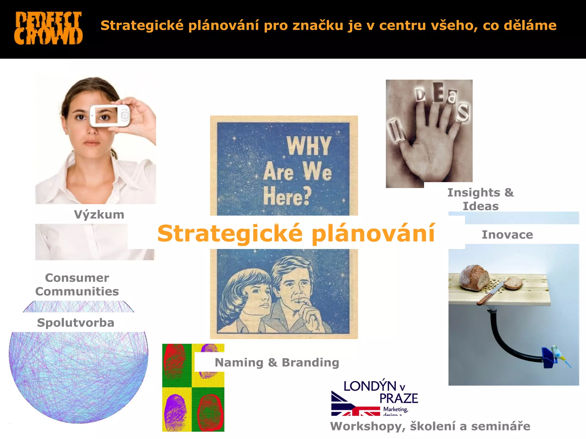 Strategické plánování pro značku je v centru všeho, co děláme




                                                      Insights &
                                                        Ideas
     Výzkum

               Strategické plánování                       Inovace


 Consumer
Communities

Spolutvorba


                       Naming & Branding




                                      Workshopy, školení a semináře
 