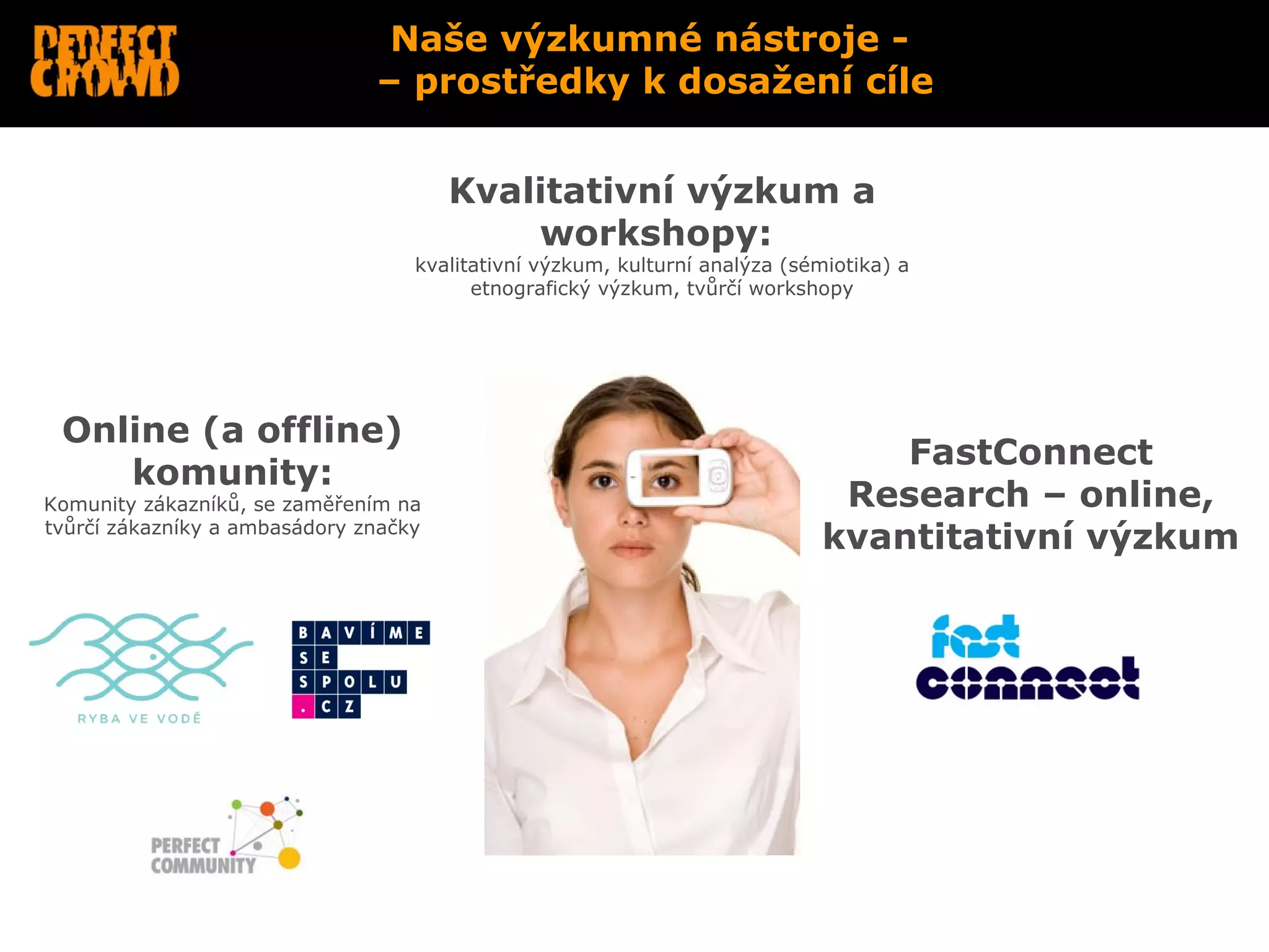 Naše výzkumné nástroje -
                               – prostředky k dosažení cíle


                                       Kvalitativní výzkum a
                                           workshopy:
                                   kvalitativní výzkum, kulturní analýza (sémiotika) a
                                         etnografický výzkum, tvůrčí workshopy




 Online (a offline)
                                                                                FastConnect
    komunity:
Komunity zákazníků, se zaměřením na                                          Research – online,
tvůrčí zákazníky a ambasádory značky
                                                                            kvantitativní výzkum
 