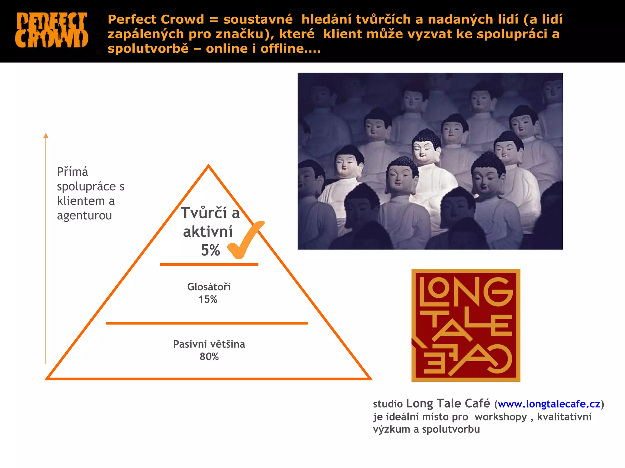 Perfect Crowd = soustavné hledání tvůrčích a nadaných lidí (a lidí
        zapálených pro značku), které klient může vyzvat ke spolupráci a
        spolutvorbě – online i offline….




Přímá
spolupráce s
klientem a
agenturou         Tvůrčí a
                  aktivní
                    5%

                   Glosátoři
                     15%



                 Pasivní většina
                      80%



                                              studio Long Tale Café (www.longtalecafe.cz)
                                              je ideální místo pro workshopy , kvalitativní
                                              výzkum a spolutvorbu
 