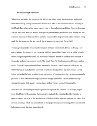 Etihad Airlines        10


        Rivalry among Competitors


When there are only a few players in the market and all are vying for the coveted position of

market leadership, rivalry is at its most intense level. This is the case in the air line industry in

the Middle East where a few major players exist in the market such as Etihad Airways, Emirates

Air line and Qatar Airways. Etihad Airways has yet to report a profit in its short history and this

is mainly because of the competition and also because of the huge amounts of investments being

made for the future and the fast growth that it is experiencing (Anna Aero, 2008).


There is great scope for product differentiation in the air line industry. Etihad is already a low

cost producer. Because of its governmental backing, it can afford losses in these initial years for

the sake of gaining market share. To increase its margins, it needs to conduct more research in

the market and analyze customer needs. The South West Air line business model is an excellent

model. South West provides only basic services for business class domestic travelers and has

stripped away all extra benefits and luxuries for these small distance travelers. Etihad should

follow suit and offer basic services for such segments of consumers so that cheaper prices can be

provided to them. Differentiation policy should be applied to more affluent and financially

stronger travelers. High quality cuisine, liquor and service are some of the examples.


Market niches serve as important cash generation segments for air lines. For example, flights

from Abu Dhabi to Brussels and Dublin are provided only by Etihad and not by Emirates or

Qatar Airways. It will be in the best interests of Etihad to build more such niches and take a first

movers advantage which can enable them to charge premium prices till competitors move in and

help in generating that long awaited profit.
 