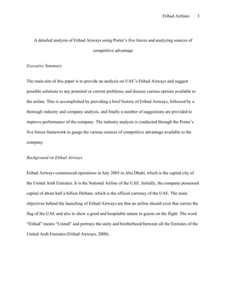 Etihad Airlines       3




    A detailed analysis of Etihad Airways using Porter’s five forces and analyzing sources of

                                      competitive advantage


Executive Summary


The main aim of this paper is to provide an analysis on UAE’s Etihad Airways and suggest

possible solutions to any potential or current problems; and discuss various options available to

the airline. This is accomplished by providing a brief history of Etihad Airways, followed by a

thorough industry and company analysis, and finally a number of suggestions are provided to

improve performance of the company. The industry analysis is conducted through the Porter’s

five forces framework to gauge the various sources of competitive advantage available to the

company.


Background on Etihad Airways


Etihad Airways commenced operations in July 2003 in Abu Dhabi, which is the capital city of

the United Arab Emirates. It is the National Airline of the UAE. Initially, the company possessed

capital of about half a billion Dirham, which is the official currency of the UAE. The main

objectives behind the launching of Etihad Airways are that an airline should exist that carries the

flag of the UAE and also to show a good and hospitable nature to guests on the flight. The word

“Etihad” means “United” and portrays the unity and brotherhood between all the Emirates of the

United Arab Emirates (Etihad Airways, 2008).
 