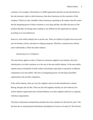 Etihad Airlines       6


customers. For example, if the business is a B2B organization and does not provide directly to

the end consumer, rather to other businesses, then these businesses are the customers of that

company. If there are only a handful of these businesses operating in the market, then this means

that the bargaining power of these customers is very large and they can affect the prices of the

products that they are buying, hence making it very difficult for the organization to operate

according to its own preferences.


However, in the airline industry this is not the case. There are millions of people who travel each

year for business, leisure, adventure or religious purposes. Therefore, customers have limited

power individually to affect the airline industry.


       Bargaining power of Suppliers


The same theory applies as above. If there are numerous suppliers in an industry, they have

limited power over their customers as is the case in the auto mobile industry. In the auto mobile

industry there are hundreds of small vendors who produce spare parts or specialize in different

components of an auto mobile. They have no bargaining power over the large automobile

organizations who are their competitors.


In the airline industry, there are very few suppliers such as aircraft manufacturers, namely

Boeing, Douglas and Air Bus. There are also fuel suppliers and they are also relatively few.

Airline industry organizations have limited influence over their suppliers and have to cooperate

with these organizations.


The prices of petroleum and petroleum products have sky rocketed over the last few years. This

has been due to rising demand of petroleum and depletion of reserves of crude oil. This fact has
 