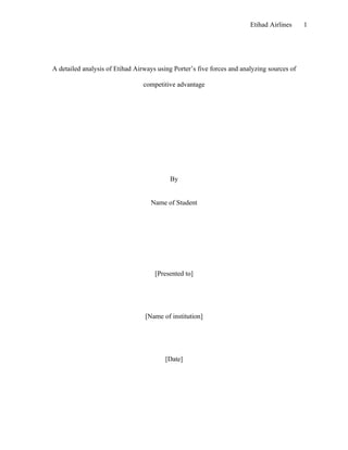 Etihad Airlines     1




A detailed analysis of Etihad Airways using Porter’s five forces and analyzing sources of

                                 competitive advantage




                                           By


                                    Name of Student




                                     [Presented to]




                                 [Name of institution]




                                         [Date]
 