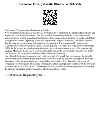 Evaluation Of A Systematic Observation Schedule
Assignment: The systematic observation schedule
A proper examination schedule was devised for the notion of examining the attention level of girls and
boys in the class. It should be noted that, this schedule also encompassed the extent and nature of
interactions between the students and the teachers. To be specific about the topic, it can be stated that a
seven year old student of primary school was captured in a video of 5 minutes. The results showed
that the boys were troublesome and unlikely to pay attention. It was suggested by a review the
aforementioned methodology to answer a research question is the best. It is being employed since the
1930s for the notion of exploring and studying the interactions that occur between the students and
teachers. Moreover, it also aids in studying other behaviors in the classroom (Evertson Green, 1986).
1960s marked the dominance of this method in this research domain.
One of the definitions of systematic observation is, a tool of research that encompasses the directly
observed behavior and records that behavior in accordance with the domains or categories that were
formulated before the data was being collected (Bryman, 2008, p. 254). Basically, the notion of
systematic observation is to develop and propose give a brief description in concern with the prevalent
system of education (Croll, 1986). The observed data can be used for various purposes like analyzing
the behavior of teacher, explore the pattern of interaction between the
... Get more on HelpWriting.net ...
 