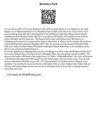 Brooklyn Park
If you want to settle in U.S, then Brooklyn Park, MN is a good choice to live. Ranked as the sixth
largest city in Minnesota State in U.S. Brooklyn Park is listed as the Tree City USA consists of 67
award winning parks like the Creek Regional Trail and Palmer Lake Park. Many famous notable
residents are from Brooklyn Park, MN like Casey Borer, David Brat, Tim Laudner, Jesse Ventura,
Krissy Wendell, and Tim Jackman. The famous golf course in Brooklyn Park, MN known as
Edingburg golf course was constructed by Robert Trent Jones II. There is also a famous Three Rivers
Figure Skating Club situated in Brooklyn Park, MN. If you want to hang around in Brooklyn Park
with your family, Venetian Indoor Waterpark and Bunker Beach Water Park is an exemplary choice. ...
Show more content on Helpwriting.net ...
If you are planning for shopping then you can visit Shoppes at Arbor Lake and Shoppes at West End.
If you are willing to buy a luxurious home in Brooklyn Park, there are plenty options available. The
prices of the home in Brooklyn Park ranges from 147,900 to 10,000,000 dollars. The sizes of the home
in Brooklyn Park ranges from 983 square feet and 33644 square feet to fit your needs. You can find
homes in Brooklyn Park that consists of 1 to 7 bedrooms and 1 to 6 bathrooms according to your
comforts. You can buy the luxurious homes in Brooklyn Park at a very cheapest rate. Homes that are
for sale will be the cheapest home you can buy in Brooklyn Park. You can buy a striking luxurious
home that suits your
... Get more on HelpWriting.net ...
 