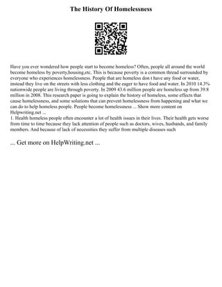 The History Of Homelessness
Have you ever wondered how people start to become homeless? Often, people all around the world
become homeless by poverty,housing,etc. This is because poverty is a common thread surrounded by
everyone who experiences homelessness. People that are homeless don t have any food or water,
instead they live on the streets with less clothing and the eager to have food and water. In 2010 14.3%
nationwide people are living through poverty. In 2009 43.6 million people are homeless up from 39.8
million in 2008. This research paper is going to explain the history of homeless, some effects that
cause homelessness, and some solutions that can prevent homelessness from happening and what we
can do to help homeless people. People become homelessness ... Show more content on
Helpwriting.net ...
1. Health homeless people often encounter a lot of health issues in their lives. Their health gets worse
from time to time because they lack attention of people such as doctors, wives, husbands, and family
members. And because of lack of necessities they suffer from multiple diseases such
... Get more on HelpWriting.net ...
 