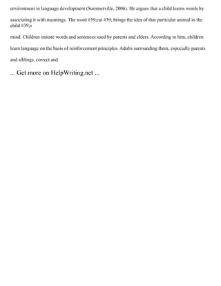 environment in language development (Sommerville, 2006). He argues that a child learns words by
associating it with meanings. The word #39;cat #39; brings the idea of that particular animal in the
child #39;s
mind. Children imitate words and sentences used by parents and elders. According to him, children
learn language on the basis of reinforcement principles. Adults surrounding them, especially parents
and siblings, correct and
... Get more on HelpWriting.net ...
 