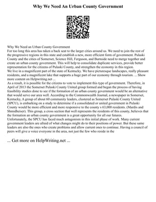 Why We Need An Urban County Government
Why We Need an Urban County Government
For too long this area has taken a back seat to the larger cities around us. We need to join the rest of
the progressive regions in this state and establish a new, more efficient form of government. Pulaski
County and the cities of Somerset, Science Hill, Ferguson, and Burnside need to merge together and
create an urban county government. This will help to consolidate duplicate services, provide better
representation for the citizens of Pulaski County, and strengthen the economy in this region.
We live in a magnificent part of the state of Kentucky. We have picturesque landscapes, really pleasant
residents, and a magnificent lake that supports a huge part of our economy through tourism. ... Show
more content on Helpwriting.net ...
As a result, it is possible for the citizens to vote to implement this type of government. Therefore, in
April of 2013 the Somerset Pulaski County United group formed and began the process of having
feasibility studies done to see if the formation of an urban county government would be an alternative
that would serve our area well. According to the Commonwealth Journal, a newspaper in Somerset,
Kentucky, A group of about 60 community leaders, clustered as Somerset Pulaski County United
(SPCU), is embarking on a study to determine if a consolidated or united government in Pulaski
County would be more efficient and more responsive to the county s 63,000 residents. (Mardis and
Shmidheiser). This group, a cross section that well represents the residents of this county, believes that
the formation an urban county government is a great opportunity for all our futures.
Unfortunately, the SPCU has faced much antagonism in this initial phase of work. Many current
government leaders are afraid of what changes might do to their positions of power. But these same
leaders are also the ones who create problems and allow current ones to continue. Having a council of
peers will give a voice everyone in the area, not just the few who reside in the
... Get more on HelpWriting.net ...
 