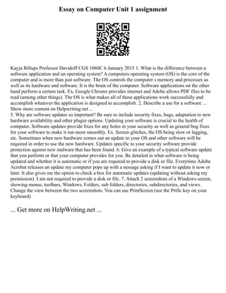 Essay on Computer Unit 1 assignment
Kayja Billups Professor Davidoff CGS 1060C 6 January 2015 1. What is the difference between a
software application and an operating system? A computers operating system (OS) is the core of the
computer and is more than just software. The OS controls the computer s memory and processes as
well as its hardware and software. It is the brain of the computer. Software applications on the other
hand perform a certain task. Ex. Google Chrome provides internet and Adobe allows PDF files to be
read (among other things). The OS is what makes all of these applications work successfully and
accomplish whatever the application is designed to accomplish. 2. Describe a use for a software ...
Show more content on Helpwriting.net ...
5. Why are software updates so important? Be sure to include security fixes, bugs, adaptation to new
hardware availability and other plugin options. Updating your software is crucial to the health of
computer. Software updates provide fixes for any holes in your security as well as general bug fixes
for your software to make it run more smoothly. Ex. Screen glitches, the OS being slow or lagging,
etc. Sometimes when new hardware comes out an update to your OS and other software will be
required in order to use the new hardware. Updates specific to your security software provide
protection against new malware that has been found. 6. Give an example of a typical software update
that you perform or that your computer provides for you. Be detailed in what software is being
updated and whether it is automatic or if you are required to provide a disk or file. Everytime Adobe
Acrobat releases an update my computer pops up with a nessage asking if I want to update it now or
later. It also gives me the option to check a box for automatic updates (updating without asking my
permission). I am not required to provide a disk or file. 7. Attach 2 screenshots of a Windows screen,
showing menus, toolbars, Windows, Folders, sub folders, directories, subdirectories, and views.
Change the view between the two screenshots. You can use PrintScreen (see the PrtSc key on your
keyboard)
... Get more on HelpWriting.net ...
 