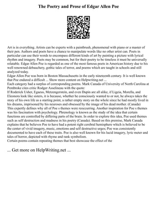 The Poetry and Prose of Edgar Allen Poe
Art is in everything. Artists can be experts with a paintbrush, phenomenal with piano or a master of
their pen. Authors and poets have a chance to manipulate words like no other artist can. Poets in
particular can use their words to encompass different kinds of art by painting a picture with lyrical
rhythm and imagery. Poets may be common, but for their poetry to be timeless it must be universally
relatable. Edgar Allen Poe is regarded as one of the most famous poets in American history due to his
well renowned debauchery, gothic tales of terror, and poems which are taught in schools and still
analyzed today.
Edgar Allen Poe was born in Boston Massachusetts in the early nineteenth century. It is well known
that Poe endured a difficult ... Show more content on Helpwriting.net ...
Each category had a surplus of corresponding poems. Mark Canada of University of North Carolina at
Pembroke cites critic Rodger Asselineau with the quote:
If Roderick Usher, Egaeus, Metzengerstein, and even Dupin are all alike, if Ligeia, Morella, and
Eleonora look like sisters, it is because, whether he consciously wanted to or not, he always takes the
story of his own life as a starting point, a rather empty story on the whole since he had mostly lived in
his dreams, imprisoned by his neuroses and obsessed by the image of his dead mother. (Canada)
This expertly defines why all of Poe s themes were reoccurring. Another inspiration for Poe s themes
was his fascination with psychology. Phrenology is known as the study of the idea that certain
functions are controlled by differing parts of the brain. In order to explore this idea, Poe used themes
such as self destruction and madness in his poetry (Canada). Based on this premise, Mark Canada
explains that he believes Poe to have had a potent right cerebral hemisphere which is believed to be
the center of vivid imagery, music, emotions and self destructive urges; Poe was consistently
documented to have each of these traits. Poe is also well known for his lucid imagery, lyric meter and
tales of horror, depicted with rhyme and rank symbolism.
Certain poems contain repeating themes that best showcase the effect of the
... Get more on HelpWriting.net ...
 