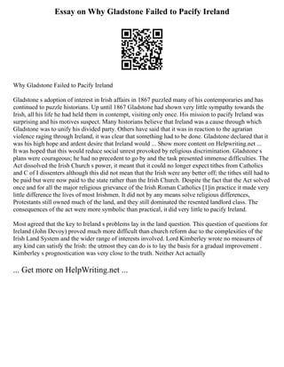 Essay on Why Gladstone Failed to Pacify Ireland
Why Gladstone Failed to Pacify Ireland
Gladstone s adoption of interest in Irish affairs in 1867 puzzled many of his contemporaries and has
continued to puzzle historians. Up until 1867 Gladstone had shown very little sympathy towards the
Irish, all his life he had held them in contempt, visiting only once. His mission to pacify Ireland was
surprising and his motives suspect. Many historians believe that Ireland was a cause through which
Gladstone was to unify his divided party. Others have said that it was in reaction to the agrarian
violence raging through Ireland, it was clear that something had to be done. Gladstone declared that it
was his high hope and ardent desire that Ireland would ... Show more content on Helpwriting.net ...
It was hoped that this would reduce social unrest provoked by religious discrimination. Gladstone s
plans were courageous; he had no precedent to go by and the task presented immense difficulties. The
Act dissolved the Irish Church s power, it meant that it could no longer expect tithes from Catholics
and C of I dissenters although this did not mean that the Irish were any better off; the tithes still had to
be paid but were now paid to the state rather than the Irish Church. Despite the fact that the Act solved
once and for all the major religious grievance of the Irish Roman Catholics [1]in practice it made very
little difference the lives of most Irishmen. It did not by any means solve religious differences,
Protestants still owned much of the land, and they still dominated the resented landlord class. The
consequences of the act were more symbolic than practical, it did very little to pacify Ireland.
Most agreed that the key to Ireland s problems lay in the land question. This question of questions for
Ireland (John Devoy) proved much more difficult than church reform due to the complexities of the
Irish Land System and the wider range of interests involved. Lord Kimberley wrote no measures of
any kind can satisfy the Irish: the utmost they can do is to lay the basis for a gradual improvement .
Kimberley s prognostication was very close to the truth. Neither Act actually
... Get more on HelpWriting.net ...
 