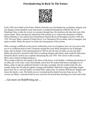 Foreshadowing In Back To The Future
In the 1985 movie Back to the Future, Robert Zemeckis uses foreshadowing, symbolism, diegetic and
non diegetic sound, parallels, irony and morals, as explained through the textbook The Art of
Watching Films, to take the viewer on a journey through time. He reinforces the idea that every little
action counts. These concepts are intermixed with comedy as we witness the adventures of Marty
McFly (Michael J. Fox) and his best friend Doctor Emmet Brown (Christopher Lloyd) in 1985 and
1955. We meet Marty s parents (Crispin Glover, Lea Thompson) first as adults, then as teenagers, and
again as adults. Marty also grows to realize the consequences of his actions.
With a concept as difficult as time travel, without the overt use of captions, how can you convey that
you re in a different point in time? Zemeckis tackled this issue deftly through his use of dialogue,
props, and set design. In the opening period in 1985 he sets the tone of where you are and what
defines the present or normal so that when everything changes after Marty steps inside the DeLorean,
Zemeckis doesn t need to use a caption announcing the year 1955. The viewer is able to easily ...
Show more content on Helpwriting.net ...
This is made evident by the change in the décor of the house, in his brother s clothing and mention of
an office job, in his sister s dress and attitude, and in how his mother both knows and approves of
Marty s plans to take his girlfriend Jennifer to the lake overnight. Also his mother looks like she
actually enjoys her life and she appears younger and healthier. Dad looks young and happy despite
greyer hair. He is a well off author, not under Biff s supervision. In contrast, Biff dresses sloppily and
waxes the family s cars. The family car isn t wrecked and the family has more than one car. The
viewers see Marty s realization that he now owns the 4x4 he had been drooling over at the start of the
... Get more on HelpWriting.net ...
 