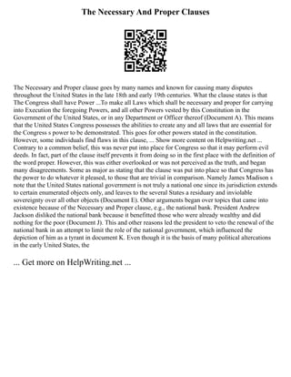 The Necessary And Proper Clauses
The Necessary and Proper clause goes by many names and known for causing many disputes
throughout the United States in the late 18th and early 19th centuries. What the clause states is that
The Congress shall have Power ...To make all Laws which shall be necessary and proper for carrying
into Execution the foregoing Powers, and all other Powers vested by this Constitution in the
Government of the United States, or in any Department or Officer thereof (Document A). This means
that the United States Congress possesses the abilities to create any and all laws that are essential for
the Congress s power to be demonstrated. This goes for other powers stated in the constitution.
However, some individuals find flaws in this clause, ... Show more content on Helpwriting.net ...
Contrary to a common belief, this was never put into place for Congress so that it may perform evil
deeds. In fact, part of the clause itself prevents it from doing so in the first place with the definition of
the word proper. However, this was either overlooked or was not perceived as the truth, and began
many disagreements. Some as major as stating that the clause was put into place so that Congress has
the power to do whatever it pleased, to those that are trivial in comparison. Namely James Madison s
note that the United States national government is not truly a national one since its jurisdiction extends
to certain enumerated objects only, and leaves to the several States a residuary and inviolable
sovereignty over all other objects (Document E). Other arguments began over topics that came into
existence because of the Necessary and Proper clause, e.g., the national bank. President Andrew
Jackson disliked the national bank because it benefitted those who were already wealthy and did
nothing for the poor (Document J). This and other reasons led the president to veto the renewal of the
national bank in an attempt to limit the role of the national government, which influenced the
depiction of him as a tyrant in document K. Even though it is the basis of many political altercations
in the early United States, the
... Get more on HelpWriting.net ...
 