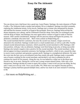 Essay On The Alchemist
You can always turn a bad kisser into a good one, Laura Prepon. Santiago, the main character of Paulo
Coelho s The Alchemist leads a modest and ordinary life as a shepherd. Santiago travelled constantly,
exploring the Andalusian terrain. In his travels, Santiago met a woman who interpreted his dreams,
and told him his treasure would lie in Egypt at the pyramids. However, Santiago believed that the
dream interpreter was a phony, and he continued to herd his sheep. Soon after, he exchanged words
with the King of Salem, and Santiago was once again told to venture to Egypt in order to find his
treasure. After careful consideration, Santiago sells his precious sheep and begins his journey. An
alchemist, somebody who turns lead ... Show more content on Helpwriting.net ...
The crystal merchant had few customers, but once the crystal was cleaned, a larger crowd was
attracted to his storefront. Santiago would receive a much needed meal, as well as a job offer. Freshly
cleaned crystal attracted many customers, which caused the crystal merchant to offer Santiago a full
time position, with pay. Like an alchemist, Santiago went from being in poverty, to being successful.
Santiago also turned a negative into a positive for the crystal merchant. The crystal merchant s shop
did not appear inviting to potential customers, but Santiago rectified it, which in turn, caused the shop
to receive more customers and generate a greater profit. Santiago is a metaphorical alchemist. He turns
the worst into the best, just as an alchemist turns base metals into gold. Santiago made a reasonable
sum of money working for the crystal merchant, and decided it was time to abandon his job to
continue his search for his treasure. Along the way, he was halted by a tribal war in the desert and
forced to stay in an oasis. During his visit he met a young woman named Fatima. After only a few
interactions, Santiago decides he wants to marry this woman, I came to tell you just one thing, the boy
said. I want you to be my wife. I love you (Coelho, 95). What once was negative became positive.
Santiago s journey had been paused multiple times, and he was stuck in an oasis instead of venturing
to the
... Get more on HelpWriting.net ...
 
