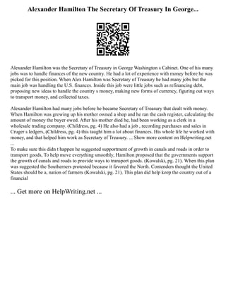 Alexander Hamilton The Secretary Of Treasury In George...
Alexander Hamilton was the Secretary of Treasury in George Washington s Cabinet. One of his many
jobs was to handle finances of the new country. He had a lot of experience with money before he was
picked for this position. When Alex Hamilton was Secretary of Treasury he had many jobs but the
main job was handling the U.S. finances. Inside this job were little jobs such as refinancing debt,
proposing new ideas to handle the country s money, making new forms of currency, figuring out ways
to transport money, and collected taxes.
Alexander Hamilton had many jobs before he became Secretary of Treasury that dealt with money.
When Hamilton was growing up his mother owned a shop and he ran the cash register, calculating the
amount of money the buyer owed. After his mother died he, had been working as a clerk in a
wholesale trading company. (Childress, pg. 4) He also had a job , recording purchases and sales in
Cruger s ledgers, (Childress, pg. 4) this taught him a lot about finances. His whole life he worked with
money, and that helped him work as Secretary of Treasury. ... Show more content on Helpwriting.net
...
To make sure this didn t happen he suggested supportment of growth in canals and roads in order to
transport goods, To help move everything smoothly, Hamilton proposed that the governments support
the growth of canals and roads to provide ways to transport goods. (Kowalski, pg. 21). When this plan
was suggested the Southerners protested because it favored the North. Contenders thought the United
States should be a, nation of farmers (Kowalski, pg. 21). This plan did help keep the country out of a
financial
... Get more on HelpWriting.net ...
 