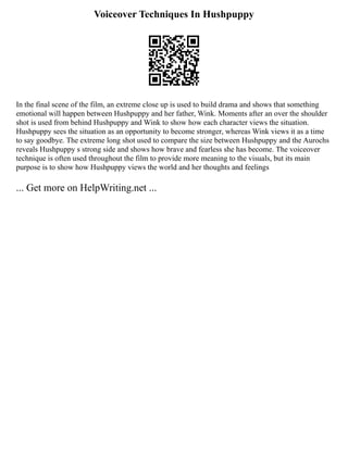 Voiceover Techniques In Hushpuppy
In the final scene of the film, an extreme close up is used to build drama and shows that something
emotional will happen between Hushpuppy and her father, Wink. Moments after an over the shoulder
shot is used from behind Hushpuppy and Wink to show how each character views the situation.
Hushpuppy sees the situation as an opportunity to become stronger, whereas Wink views it as a time
to say goodbye. The extreme long shot used to compare the size between Hushpuppy and the Aurochs
reveals Hushpuppy s strong side and shows how brave and fearless she has become. The voiceover
technique is often used throughout the film to provide more meaning to the visuals, but its main
purpose is to show how Hushpuppy views the world and her thoughts and feelings
... Get more on HelpWriting.net ...
 
