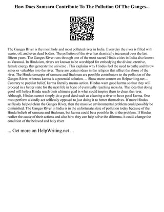 How Does Samsara Contribute To The Pollution Of The Ganges...
The Ganges River is the most holy and most polluted river in India. Everyday the river is filled with
waste, oil, and even dead bodies. The pollution of the river has drastically increased over the last
fifteen years. The Ganges River runs through one of the most sacred Hindu cities in India also known
as Varanasi. In Hinduism, rivers are known to be worshiped for embodying the divine, creative,
female energy that generate the universe . This explains why Hindus feel the need to bathe and throw
ashes or valuables into the river. There are certain ideas in the religion that affect the abuse of the
river. The Hindu concepts of samsara and Brahman are possible contributors to the pollution of the
Ganges River, whereas karma is a potential solution. ... Show more content on Helpwriting.net ...
Contrary to popular belief, karma literally means action. Hindus want good karma so that they will
proceed in a better state for the next life in hope of eventually reaching moksha. The idea that doing
good will help a Hindu reach their ultimate goal is what could inspire them to clean the river.
Although, Hindus cannot simply do a good deed such as cleaning a river to have good karma. One
must perform a kindly act selflessly opposed to just doing it to better themselves. If more Hindus
selflessly helped clean the Ganges River, then the massive environmental problem could possibly be
diminished. The Ganges River in India is in the unfortunate state of pollution today because of the
Hindu beliefs of samsara and Brahman, but karma could be a possible fix to the problem. If Hindus
realize the cause of their actions and also how they can help solve the dilemma, it could change the
condition of the beloved and holy river
... Get more on HelpWriting.net ...
 