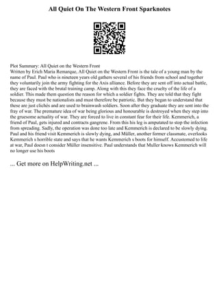 All Quiet On The Western Front Sparknotes
Plot Summary: All Quiet on the Western Front
Written by Erich Maria Remarque, All Quiet on the Western Front is the tale of a young man by the
name of Paul. Paul who is nineteen years old gathers several of his friends from school and together
they voluntarily join the army fighting for the Axis alliance. Before they are sent off into actual battle,
they are faced with the brutal training camp. Along with this they face the cruelty of the life of a
soldier. This made them question the reason for which a soldier fights. They are told that they fight
because they must be nationalists and must therefore be patriotic. But they began to understand that
these are just clichés and are used to brainwash soldiers. Soon after they graduate they are sent into the
fray of war. The premature idea of war being glorious and honourable is destroyed when they step into
the gruesome actuality of war. They are forced to live in constant fear for their life. Kemmerich, a
friend of Paul, gets injured and contracts gangrene. From this his leg is amputated to stop the infection
from spreading. Sadly, the operation was done too late and Kemmerich is declared to be slowly dying.
Paul and his friend visit Kemmerich is slowly dying, and Müller, another former classmate, overlooks
Kemmerich s horrible state and says that he wants Kemmerich s boots for himself. Accustomed to life
at war, Paul doesn t consider Müller insensitive. Paul understands that Muller knows Kemmerich will
no longer use his boots
... Get more on HelpWriting.net ...
 