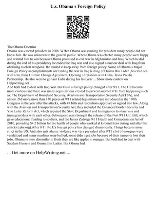 U.s. Obama s Foreign Policy
The Obama Doctrine
Obama was elected president in 2008 .WHen Obama was running for president many people did not
know him. He was unknown to the general public. When Obama was elected many people were happy
and wanted him to win because Obama promised to end war in Afghanistan and Iraq. Which he did
during the end of his presidency he ended the Iraq war and also signed a nuclear deal with Iraq from
obtaining nuclear weapons. He tended to keep away from foreign policy. Some of Obama s Major
Foreign Policy accomplishments are:Ending the war in Iraq Killing of Osama Bin Laden ,Nuclear deal
with Iran ,Paris Climate Change Agreement, Opening of relations with Cuba, Trans Pacific
Partnership. He also went to go visit Cuba during his last year ... Show more content on
Helpwriting.net ...
And both had to deal with Iraq War. But Bush s foreign policy changed after 9/11. The US became
more cautious and there was many organizations created to prevent another 9/11 from happening such
as: The Department of Homeland Security, Aviation and Transportation Security Act(TSA), and
almost 263 more.more than 130 pieces of 9/11 related legislation were introduced in the 107th
Congress in the year after the attacks, with 48 bills and resolutions approved or signed into law. Along
with the Aviation and Transportation Security Act, they included the Enhanced Border Security and
Visa Entry Reform Act, which required the State Department and Immigration to share visa and
immigrant data with each other. Subsequent years brought the release of the Post 9/11 G.I. Bill, which
gave educational funding to soldiers, and the James Zadroga 9/11 Health and Compensation Act of
2010, providing $4.2 billion for the health of people who worked at Ground Zero during and after the
attacks ( pbs.org).After 9/11 the US foreign policy has changed dramatically. Things became more
strict in the US. And also anti islamic violence was very prevalent after 9/11 a lot of mosques were
vandalized and many muslims were bullied, some didn t get jobs because of their names or lost their
jobs. Obama is most dissimilar to Bush they are like apples to oranges. But both had to deal with
Saddam Hussein and Osama Bin Laden. But Obama had
... Get more on HelpWriting.net ...
 