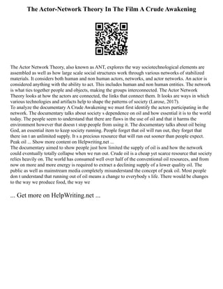 The Actor-Network Theory In The Film A Crude Awakening
The Actor Network Theory, also known as ANT, explores the way sociotechnological elements are
assembled as well as how large scale social structures work through various networks of stabilized
materials. It considers both human and non human actors, networks, and actor networks. An actor is
considered anything with the ability to act. This includes human and non human entities. The network
is what ties together people and objects, making the groups interconnected. The Actor Network
Theory looks at how the actors are connected, the links that connect them. It looks are ways in which
various technologies and artifacts help to shape the patterns of society (Larose, 2017).
To analyze the documentary A Crude Awakening we must first identify the actors participating in the
network. The documentary talks about society s dependence on oil and how essential it is to the world
today. The people seem to understand that there are flaws in the use of oil and that it harms the
environment however that doesn t stop people from using it. The documentary talks about oil being
God, an essential item to keep society running. People forget that oil will run out, they forget that
there isn t an unlimited supply. It s a precious resource that will run out sooner than people expect.
Peak oil ... Show more content on Helpwriting.net ...
The documentary aimed to show people just how limited the supply of oil is and how the network
could eventually totally collapse when we run out. Crude oil is a cheap yet scarce resource that society
relies heavily on. The world has consumed well over half of the conventional oil resources, and from
now on more and more energy is required to extract a declining supply of a lower quality oil. The
public as well as mainstream media completely misunderstand the concept of peak oil. Most people
don t understand that running out of oil means a change to everybody s life. There would be changes
to the way we produce food, the way we
... Get more on HelpWriting.net ...
 