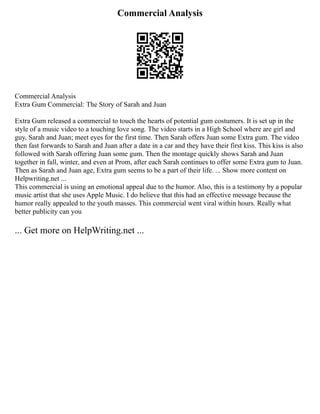 Commercial Analysis
Commercial Analysis
Extra Gum Commercial: The Story of Sarah and Juan
Extra Gum released a commercial to touch the hearts of potential gum costumers. It is set up in the
style of a music video to a touching love song. The video starts in a High School where are girl and
guy, Sarah and Juan; meet eyes for the first time. Then Sarah offers Juan some Extra gum. The video
then fast forwards to Sarah and Juan after a date in a car and they have their first kiss. This kiss is also
followed with Sarah offering Juan some gum. Then the montage quickly shows Sarah and Juan
together in fall, winter, and even at Prom, after each Sarah continues to offer some Extra gum to Juan.
Then as Sarah and Juan age, Extra gum seems to be a part of their life. ... Show more content on
Helpwriting.net ...
This commercial is using an emotional appeal due to the humor. Also, this is a testimony by a popular
music artist that she uses Apple Music. I do believe that this had an effective message because the
humor really appealed to the youth masses. This commercial went viral within hours. Really what
better publicity can you
... Get more on HelpWriting.net ...
 