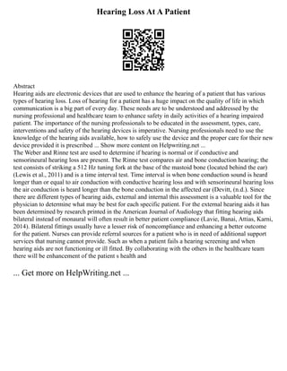 Hearing Loss At A Patient
Abstract
Hearing aids are electronic devices that are used to enhance the hearing of a patient that has various
types of hearing loss. Loss of hearing for a patient has a huge impact on the quality of life in which
communication is a big part of every day. These needs are to be understood and addressed by the
nursing professional and healthcare team to enhance safety in daily activities of a hearing impaired
patient. The importance of the nursing professionals to be educated in the assessment, types, care,
interventions and safety of the hearing devices is imperative. Nursing professionals need to use the
knowledge of the hearing aids available, how to safely use the device and the proper care for their new
device provided it is prescribed ... Show more content on Helpwriting.net ...
The Weber and Rinne test are used to determine if hearing is normal or if conductive and
sensorineural hearing loss are present. The Rinne test compares air and bone conduction hearing; the
test consists of striking a 512 Hz tuning fork at the base of the mastoid bone (located behind the ear)
(Lewis et al., 2011) and is a time interval test. Time interval is when bone conduction sound is heard
longer than or equal to air conduction with conductive hearing loss and with sensorineural hearing loss
the air conduction is heard longer than the bone conduction in the affected ear (Devitt, (n.d.). Since
there are different types of hearing aids, external and internal this assessment is a valuable tool for the
physician to determine what may be best for each specific patient. For the external hearing aids it has
been determined by research printed in the American Journal of Audiology that fitting hearing aids
bilateral instead of monaural will often result in better patient compliance (Lavie, Banai, Attias, Karni,
2014). Bilateral fittings usually have a lesser risk of noncompliance and enhancing a better outcome
for the patient. Nurses can provide referral sources for a patient who is in need of additional support
services that nursing cannot provide. Such as when a patient fails a hearing screening and when
hearing aids are not functioning or ill fitted. By collaborating with the others in the healthcare team
there will be enhancement of the patient s health and
... Get more on HelpWriting.net ...
 