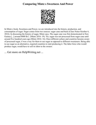 Comparing Mintz s Sweetness And Power
In Mintz s book, Sweetness and Power, we are introduced into the history, production, and
consumption of sugar. Sugar comes from two sources: sugar cane and beets (Class Notes October 6,
2016). In discussing the history of sugar, Mintz says, The sugar cane was first domesticated in New
Guinea [...] around 8000 B.C. (Mintz 2016: 19). Yet, sugar was not processed from sugar cane until
around five hundred years ago (Mintz 2016: 16). Once different culture and countries became aware
of processed sugar, it was a way for them to use sugar as opposed to different sweeteners. Being able
to use sugar as an alternative, required countries to start producing it. The labor force who would
produce sugar, would have to sell its labor to the owners
... Get more on HelpWriting.net ...
 