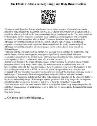 The Effects of Media on Body Image and Body Dissatisfaction.
The current study looked to find out whether there were higher numbers of unrealistic adverts in
relation to body image in the media than realistic. Also, whether or not there were a higher number of
unrealistic adverts in female media in relation to body image than in male media. This was carried out
by looking at a number of adverts in different male and female health magazines and scoring the
amount of unrealistic or realistic adverts found. The results found that there was no significant
difference between the amounts of unrealistic/ realistic adverts on body image in the female
magazines compared to the male magazines. On the other hand, the results showed a significant
difference between the amount of unrealistic images shown in the ... Show more content on
Helpwriting.net ...
The liking and the consumption of red peppers was assessed before and after the experiment. The
results showed that the mere exposure based group significantly increased both liking and
consumption in contrast to the control group. Therefore suggesting that the mere exposure theory can
cause a person to like a certain stimuli more after repeated exposure. [3]
Another study looked at the effects of media images on television and the effects it has on female s
perception of their body image. In this study, the participants were asked how many hours of
television they watched a day, then how many of these programmes were ones with characters in that
have perfect physiques, such as 90210 etc. then the bmi of each participant was taken and was
compared with how much television they watched and how much of this television contained media of
body images. The results in this study suggested that the media did have an impact on body
dissatisfaction. Adolescent girls based their ideal body images on characters on the television that have
the perfect skinny body image. When the participants questioned their body image after the exposure,
it made them feel worse about themselves and strive to have the perfect body image. [4]
There also seems to be a lot more media in relation to the perfect female body image compared to the
male body image. Also, a lot more females seem to be known for having eating disorders in the media
than males.
One study showed
... Get more on HelpWriting.net ...
 