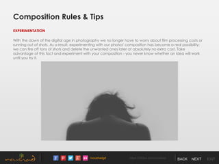 /noushadgd https://500px.com/noushad BACK NEXT EXIT
Composition Rules & Tips
EXPERIMENTATION
With the dawn of the digital age in photography we no longer have to worry about film processing costs or
running out of shots. As a result, experimenting with our photos' composition has become a real possibility;
we can fire off tons of shots and delete the unwanted ones later at absolutely no extra cost. Take
advantage of this fact and experiment with your composition - you never know whether an idea will work
until you try it.
 