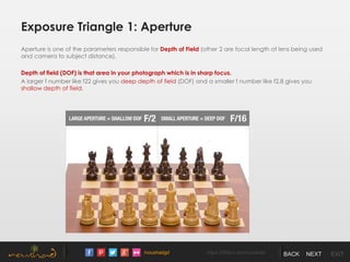 /noushadgd https://500px.com/noushad BACK NEXT EXIT
Exposure Triangle 1: Aperture
Aperture is one of the parameters responsible for Depth of Field (other 2 are focal length of lens being used
and camera to subject distance).
Depth of field (DOF) is that area in your photograph which is in sharp focus.
A larger f number like f22 gives you deep depth of field (DOF) and a smaller f number like f2.8 gives you
shallow depth of field.
 