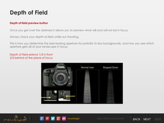 /noushadgd https://500px.com/noushad BACK NEXT EXIT
Depth of field preview button
Once you get over the darkness it allows you to preview what will and will not be in focus.
Always check your depth-of-field while out shooting.
This is how you determine the best-looking aperture for portraits to blur backgrounds, and how you see which
aperture gets all of your landscape in focus.
Depth of field extend 1/3 in front
2/3 behind of the plane of focus
Depth of Field
 