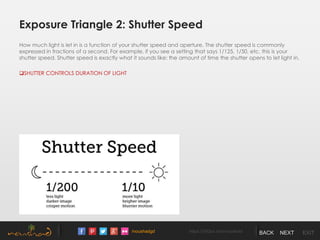 /noushadgd https://500px.com/noushad BACK NEXT EXIT
Exposure Triangle 2: Shutter Speed
How much light is let in is a function of your shutter speed and aperture. The shutter speed is commonly
expressed in fractions of a second. For example, if you see a setting that says 1/125, 1/50, etc. this is your
shutter speed. Shutter speed is exactly what it sounds like: the amount of time the shutter opens to let light in.
SHUTTER CONTROLS DURATION OF LIGHT
 