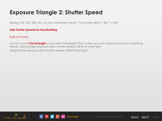 /noushadgd https://500px.com/noushad BACK NEXT EXIT
Exposure Triangle 2: Shutter Speed
Seeing 100, 250, 320, etc. on your viewfinder means “1/(number seen)”, like “1/100”.
Safe Shutter Speeds for Handholding
Rule of Thumb
Try not to use 1/focal length or less when handheld, that’s when you use a tripod or look for something
steady. Using longer exposure (slow shutter speed) will let in more light.
Using shorter exposure (fast shutter speed) will let in less light.
 