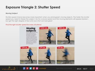 /noushadgd https://500px.com/noushad BACK NEXT EXIT
Exposure Triangle 2: Shutter Speed
Moving Subject
Shutter speed choice becomes more important when you photograph moving objects. The faster the shutter
speed you need to freeze the subject. Go for a slower speed and the moving elements will appear blurred –
but get the right degree of blur and your shot can look great
Find the right shutter speed for every situations!
 
