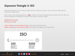 /noushadgd https://500px.com/noushad BACK NEXT EXIT
Exposure Triangle 3: ISO
ISO is the sensitivity of your camera to light. (ISO is actually an acronym, which stands for International
Standards Organization)
Each value of the rating represents a “stop” of light, and each incremental ISO number (100, 200, 400 up or
down) represents a doubling or halving of the sensor’s sensitivity to light.
 SENSITIVITY TO LIGHT
 Lets go a theater
Lower numbers are less sensitive to light, which give smoother photos.
Higher numbers are very sensitive to light, which give very grainy and noisy photos.
 