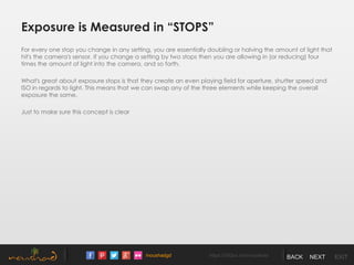 /noushadgd https://500px.com/noushad BACK NEXT EXIT
Exposure is Measured in “STOPS”
For every one stop you change in any setting, you are essentially doubling or halving the amount of light that
hit's the camera's sensor. If you change a setting by two stops then you are allowing in (or reducing) four
times the amount of light into the camera, and so forth.
What's great about exposure stops is that they create an even playing field for aperture, shutter speed and
ISO in regards to light. This means that we can swap any of the three elements while keeping the overall
exposure the same.
Just to make sure this concept is clear
 