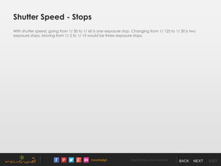 /noushadgd https://500px.com/noushad BACK NEXT EXIT
Shutter Speed - Stops
With shutter speed, going from 1/ 30 to 1/ 60 is one exposure stop. Changing from 1/ 125 to 1/ 30 is two
exposure stops. Moving from 1/ 2 to 1/ 15 would be three exposure stops.
 