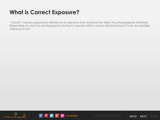 /noushadgd https://500px.com/noushad BACK NEXT EXIT
What is Correct Exposure?
“Correct” camera exposure is defined as an exposure that achieves the effect the photographer intended.
Depending on what the photographer is trying to capture within a photo will determine if it is an acceptable
exposure or not.
 