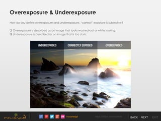 /noushadgd https://500px.com/noushad BACK NEXT EXIT
Overexposure & Underexposure
How do you define overexposure and underexposure, “correct” exposure is subjective?
 Overexposure is described as an image that looks washed-out or white looking.
 Underexposure is described as an image that is too dark.
 
