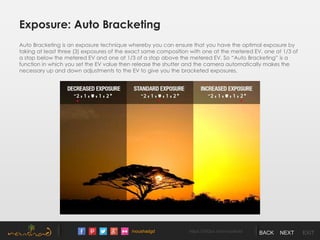 /noushadgd https://500px.com/noushad BACK NEXT EXIT
Exposure: Auto Bracketing
Auto Bracketing is an exposure technique whereby you can ensure that you have the optimal exposure by
taking at least three (3) exposures of the exact same composition with one at the metered EV, one at 1/3 of
a stop below the metered EV and one at 1/3 of a stop above the metered EV. So “Auto Bracketing” is a
function in which you set the EV value then release the shutter and the camera automatically makes the
necessary up and down adjustments to the EV to give you the bracketed exposures.
 