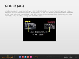 /noushadgd https://500px.com/noushad BACK NEXT EXIT
AE LOCK (AEL)
Auto Exposure Lock is a camera setting in which the EV is locked in (when you’re shooting one of the semi-
automatic or fully automatic modes, i.e. Shutter-priority), so that now matter what changes there are to the
lighting in the scene, the camera locks in the ISO, Shutter and/or Aperture settings, so you can continually
achieve the same EV without having to re-meter the scene.
 