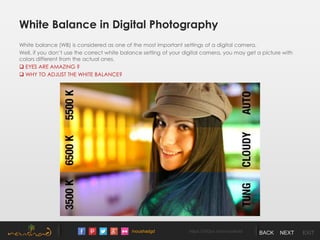 /noushadgd https://500px.com/noushad BACK NEXT EXIT
White Balance in Digital Photography
White balance (WB) is considered as one of the most important settings of a digital camera.
Well, if you don’t use the correct white balance setting of your digital camera, you may get a picture with
colors different from the actual ones.
 EYES ARE AMAZING ?
 WHY TO ADJUST THE WHITE BALANCE?
 