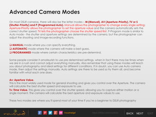 /noushadgd https://500px.com/noushad BACK NEXT EXIT
Advanced Camera Modes
On most DSLR cameras, there will also be the letter modes – M (Manual), AV (Aperture-Priority), TV or S
(Shutter-Priority) and P (Programmed Auto). Manual allows the photographer to change every single setting;
Aperture-Priority allows the photographer to set the aperture value and the camera automatically sets the
correct shutter speed; TV lets the photographer choose the shutter speed first. P-Program mode is similar to
Auto mode - the shutter and aperture settings are determined by the camera, but the photographer can
adjust the shooting and image-recording functions.
 MANUAL mode where you can specify everything.
 AUTOMATIC mode where the camera will make a best guess.
 PROGRAMMED mode where certain characteristics are pre-determind.
Some people consider it amateurish to use pre determined settings, when in fact there may be times when
we are in a rush and cannot adjust everything manually. Also remember that using these modes will teach
you about photography and ideal settings for different conditions. If in doubt, you can use Auto camera
mode, then adjust the settings manually. Auto settings are there to be used so try them all, and become
familiar with what each one does.
Av: Aperture Value.
This is the most widely used mode for general shooting and gives you control over the Aperture. The camera
will calculate the best shutter speed and exposure to use.
Tv: Time Value. This gives you control over the shutter speed, allowing you to capture either motion or a
single moment. The camera will calculate the best aperture and exposure values to use.
These two modes are where you’ll spend most of your time if you’re a beginner to DSLR photography
 