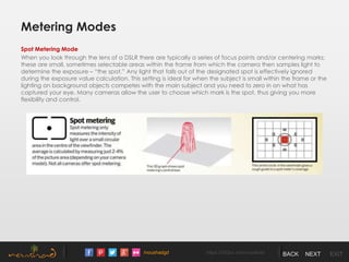 /noushadgd https://500px.com/noushad BACK NEXT EXIT
Metering Modes
Spot Metering Mode
When you look through the lens of a DSLR there are typically a series of focus points and/or centering marks;
these are small, sometimes selectable areas within the frame from which the camera then samples light to
determine the exposure – “the spot.” Any light that falls out of the designated spot is effectively ignored
during the exposure value calculation. This setting is ideal for when the subject is small within the frame or the
lighting on background objects competes with the main subject and you need to zero in on what has
captured your eye. Many cameras allow the user to choose which mark is the spot, thus giving you more
flexibility and control.
 