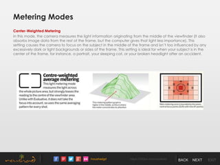 /noushadgd https://500px.com/noushad BACK NEXT EXIT
Metering Modes
Center-Weighted Metering
In this mode, the camera measures the light information originating from the middle of the viewfinder (it also
absorbs image data from the rest of the frame, but the computer gives that light less importance). This
setting causes the camera to focus on the subject in the middle of the frame and isn’t too influenced by any
excessively dark or light backgrounds or sides of the frame. This setting is ideal for when your subject is in the
center of the frame, for instance, a portrait, your sleeping cat, or your broken headlight after an accident.
 