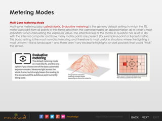 /noushadgd https://500px.com/noushad BACK NEXT EXIT
Metering Modes
Multi-Zone Metering Mode
Multi-zone metering (also called Matrix, Evaluative metering) is the generic default setting in which the TTL
meter uses light from all points in the frame and then the camera makes an approximation as to what’s most
important when calculating the exposure value. The effectiveness of the matrix in question has a lot to do
with the internal computer and how many matrix points are present (for example 6-point or 9-point matrix).
This basic setting is the most non-discriminating and therefore is most useful in situations where the lighting is
most uniform – like a landscape – and there aren’t any excessive highlights or dark pockets that could “trick”
the sensor.
 