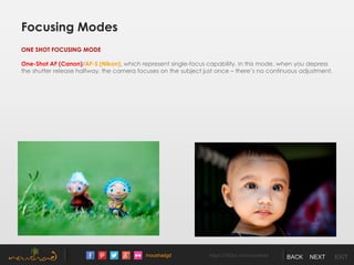 /noushadgd https://500px.com/noushad BACK NEXT EXIT
Focusing Modes
ONE SHOT FOCUSING MODE
One-Shot AF (Canon)/AF-S (Nikon), which represent single-focus capability. In this mode, when you depress
the shutter release halfway, the camera focuses on the subject just once – there’s no continuous adjustment.
 