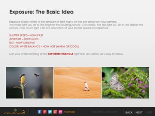 /noushadgd https://500px.com/noushad BACK NEXT EXIT
Exposure: The Basic Idea
Exposure loosely refers to the amount of light that is let into the sensor on your camera.
The more light you let in, the brighter the resulting picture. Conversely, the less light you let in, the darker the
picture. How much light is let in is a function of your shutter speed and aperture.
SHUTTER SPEED – HOW FAST
APERTURE – HOW MUCH
ISO – HOW SENSITIVE
COLOR, WHITE BALANCE – HOW HOT (WARM OR COOL)
Get your understanding of the EXPOSURE TRIANGLE right and rest will be very easy to follow.
 