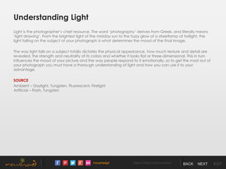 /noushadgd https://500px.com/noushad BACK NEXT EXIT
Understanding Light
Light is the photographer’s chief resource. The word ‘photography’ derives from Greek, and literally means
‘light drawing’. From the brightest light of the midday sun to the fuzzy glow of a streetlamp at twilight, the
light falling on the subject of your photograph is what determines the mood of the final image.
The way light falls on a subject totally dictates the physical appearance, how much texture and detail are
revealed, the strength and neutrality of its colors and whether it looks flat or three-dimensional. This in turn
influences the mood of your picture and the way people respond to it emotionally, so to get the most out of
your photograph you must have a thorough understanding of light and how you can use it to your
advantage.
SOURCE
Ambient – Daylight, Tungsten, Fluorescent, Firelight
Artificial – Flash, Tungsten
 