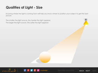 /noushadgd https://500px.com/noushad BACK NEXT EXIT
Qualities of Light - Size
Knowing where the light is coming from will help you know where to position your subject to get the best
picture
The smaller the light source, the harder the light appears
The larger the light source, the softer the light appears
 